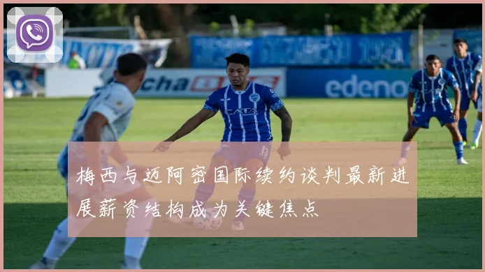 梅西与迈阿密国际续约谈判最新进展薪资结构成为关键焦点