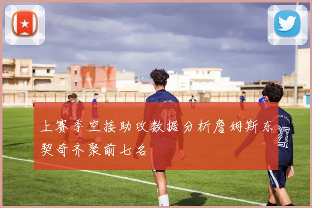 上赛季空接助攻数据分析詹姆斯东契奇齐聚前七名
