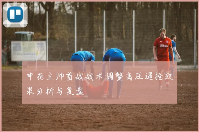 申花主帅首战战术调整高压逼抢效果分析与复盘