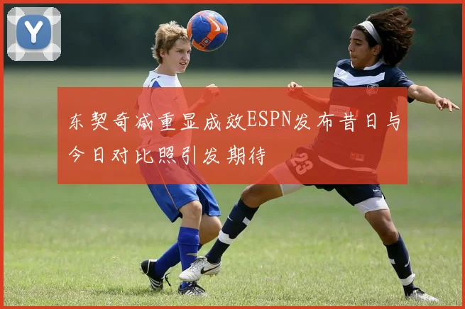 东契奇减重显成效ESPN发布昔日与今日对比照引发期待